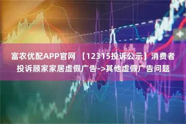 富农优配APP官网 【12315投诉公示】消费者投诉顾家家居虚假广告->其他虚假广告问题