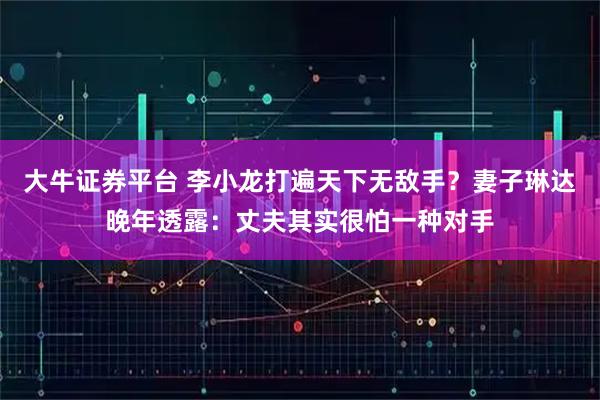 大牛证券平台 李小龙打遍天下无敌手？妻子琳达晚年透露：丈夫其实很怕一种对手