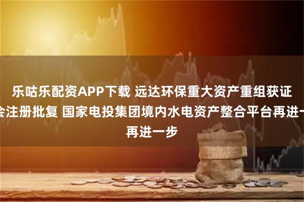 乐咕乐配资APP下载 远达环保重大资产重组获证监会注册批复 国家电投集团境内水电资产整合平台再进一步