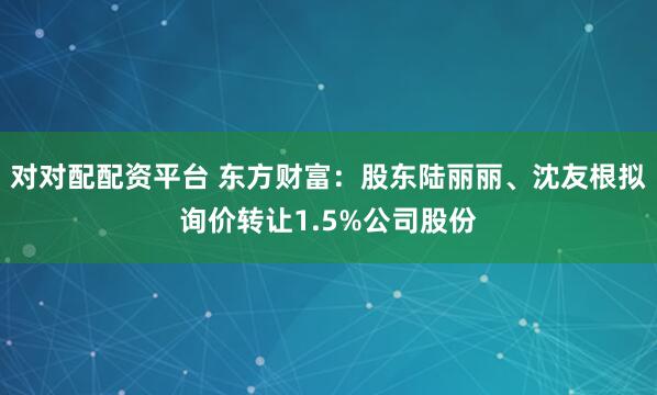 对对配配资平台 东方财富：股东陆丽丽、沈友根拟询价转让1.5%公司股份