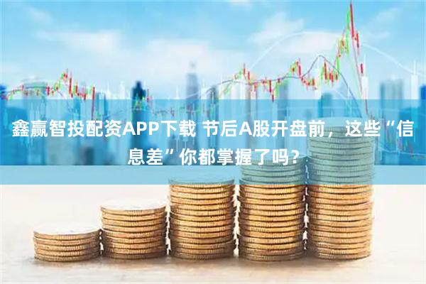 鑫赢智投配资APP下载 节后A股开盘前，这些“信息差”你都掌握了吗？