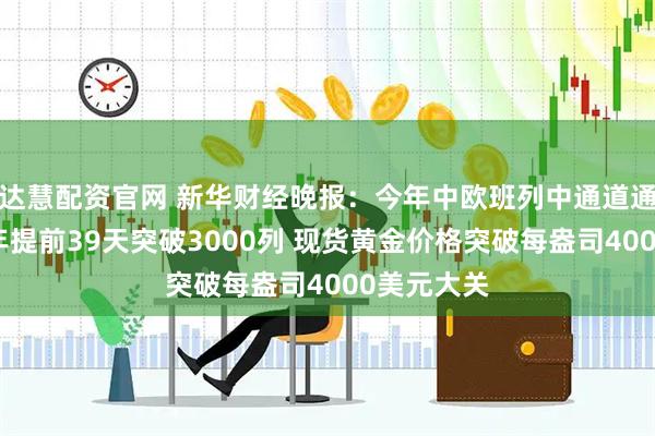 达慧配资官网 新华财经晚报：今年中欧班列中通道通行量较去年提前39天突破3000列 现货黄金价格突破每盎司4000美元大关