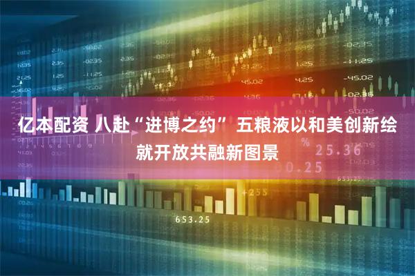 亿本配资 八赴“进博之约” 五粮液以和美创新绘就开放共融新图景