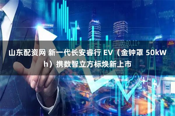 山东配资网 新一代长安睿行 EV（金钟罩 50kWh）携数智立方标焕新上市