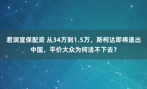 君润宜保配资 从34万到1.5万，斯柯达即将退出中国，平价大众为何活不下去？