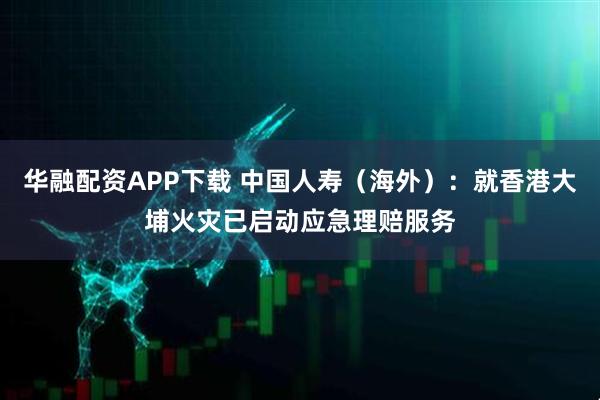 华融配资APP下载 中国人寿（海外）：就香港大埔火灾已启动应急理赔服务
