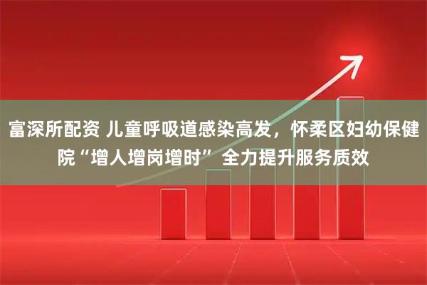 富深所配资 儿童呼吸道感染高发，怀柔区妇幼保健院“增人增岗增时” 全力提升服务质效