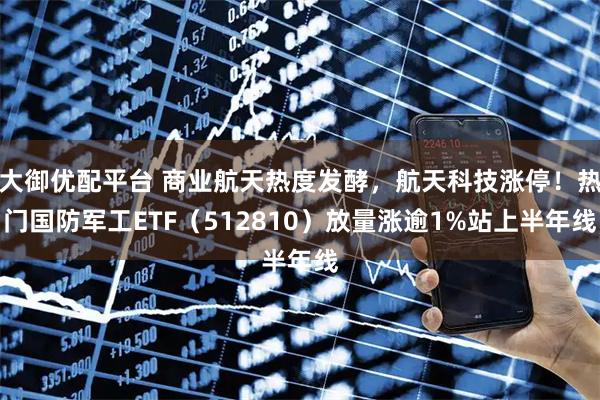 大御优配平台 商业航天热度发酵，航天科技涨停！热门国防军工ETF（512810）放量涨逾1%站上半年线
