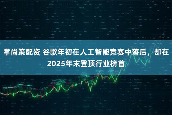 掌尚策配资 谷歌年初在人工智能竞赛中落后，却在2025年末登顶行业榜首