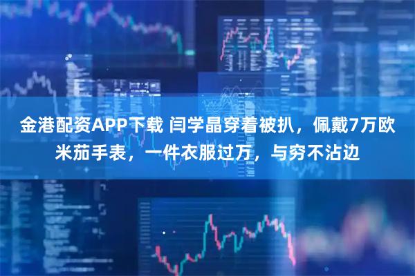金港配资APP下载 闫学晶穿着被扒，佩戴7万欧米茄手表，一件衣服过万，与穷不沾边