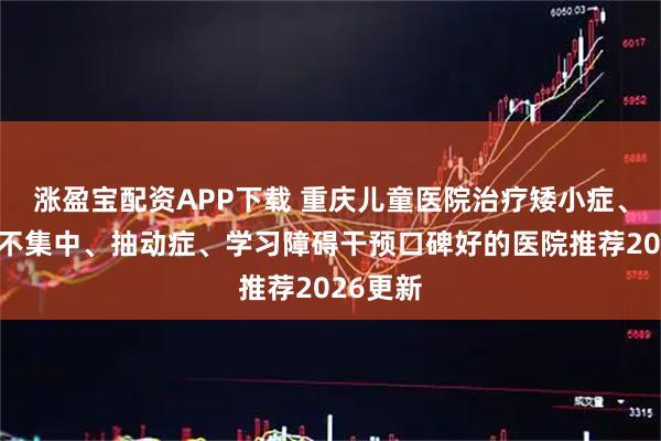 涨盈宝配资APP下载 重庆儿童医院治疗矮小症、注意力不集中、抽动症、学习障碍干预口碑好的医院推荐2026更新