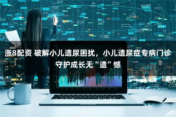 涨8配资 破解小儿遗尿困扰，小儿遗尿症专病门诊守护成长无“遗”憾