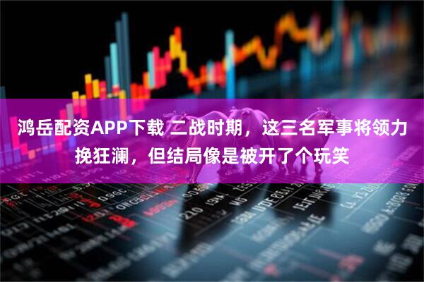 鸿岳配资APP下载 二战时期，这三名军事将领力挽狂澜，但结局像是被开了个玩笑