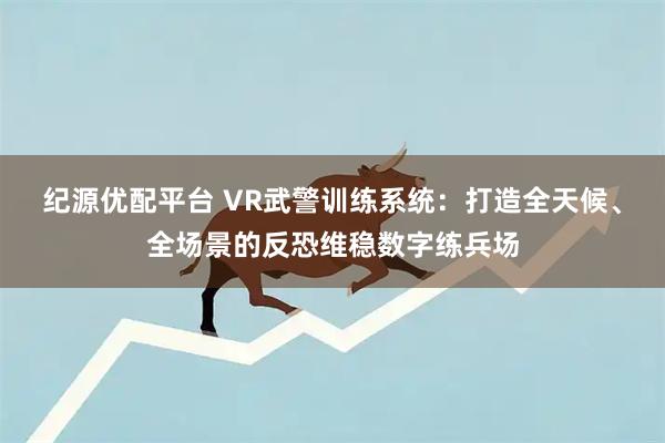 纪源优配平台 VR武警训练系统：打造全天候、全场景的反恐维稳数字练兵场