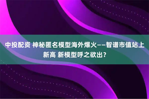 中投配资 神秘匿名模型海外爆火——智谱市值站上新高 新模型呼之欲出？