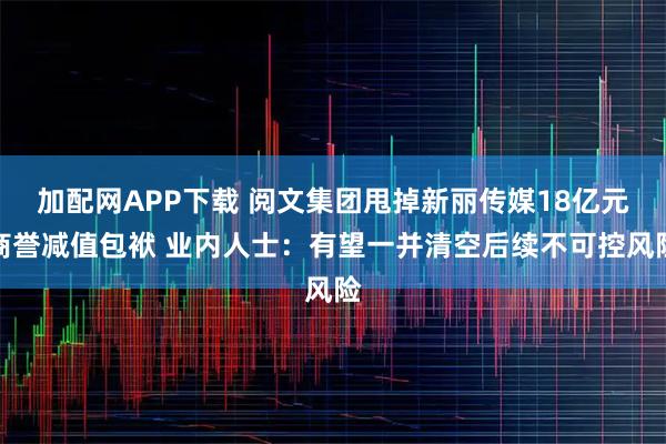 加配网APP下载 阅文集团甩掉新丽传媒18亿元商誉减值包袱 业内人士：有望一并清空后续不可控风险
