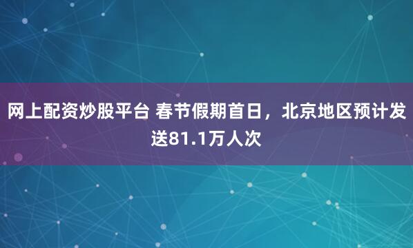 网上配资炒股平台 春节假期首日，北京地区预计发送81.1万人次
