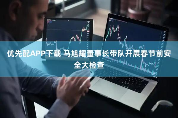 优先配APP下载 马旭耀董事长带队开展春节前安全大检查