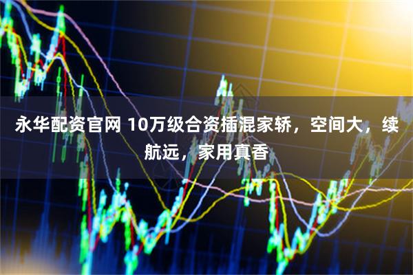 永华配资官网 10万级合资插混家轿，空间大，续航远，家用真香