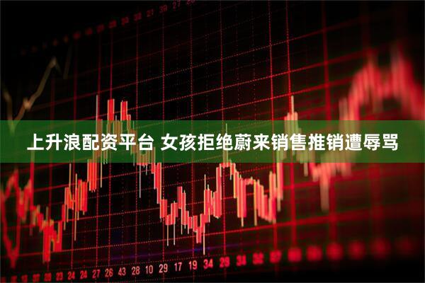 上升浪配资平台 女孩拒绝蔚来销售推销遭辱骂